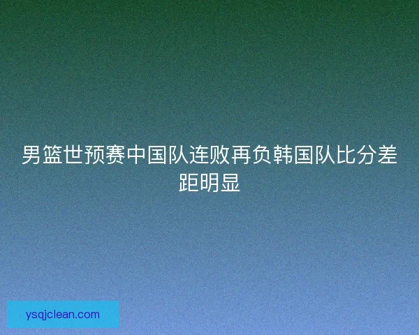 男篮世预赛中国队连败再负韩国队比分差距明显
