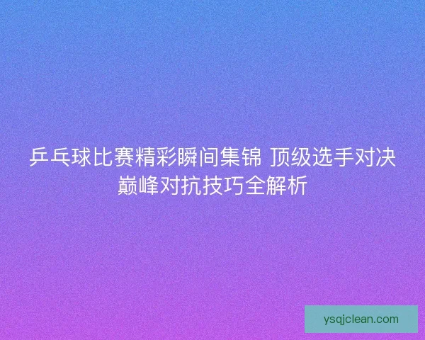 乒乓球比赛精彩瞬间集锦 顶级选手对决巅峰对抗技巧全解析
